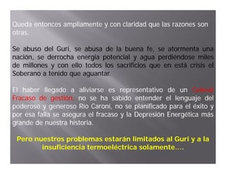 Queda entonces ampliamente y con claridad que las razones son
otras.
otras

Se abuso del Guri, se abusa de la buena fe, se atormenta una
              Guri,
nación, se derrocha energía potencial y agua perdiéndose miles
    ó                     í                         é
de millones y con ello todos los sacrificios que en está crisis el
Soberano a tenido que aguantar.
                  q aguantar.
                       g

El haber llegado a aliviarse es representativo de un Colosal
Fracaso de gestión no se ha sabido entender el lenguaje del
             gestión,
poderoso y generoso Río Caroní, no se planificado para el éxito y
por esa falla se asegura el fracaso y la Depresión Energética más
grande d nuestra h
    d de           historia.
                   historia.

 Pero nuestros problemas estarán limitados al Gurí y a la
                p
        insuficiencia termoeléctrica solamente….
 