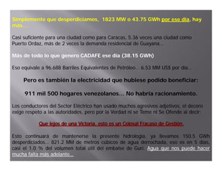 Simplemente que desperdiciamos, 1823 MW o 43.75 GWh por ese día, hay
                                                            día,
más…

Casi suficiente para una ciudad como para Caracas, 5.36 veces una ciudad como
Puerto Ordaz, más de 2 veces la demanda residencial de Guayana…

Más de todo lo que genero CADAFE ese día (38.15 GWh)
                                                GWh)

Eso equivale a 96.688 Barriles Equivalentes de Petróleo… 6.53 MM US$ por día…

     Pero es también la electricidad que hubiese podido beneficiar:

     911 mil 500 hogares venezolanos… No habría racionamiento.
                   g

Los conductores del Sector Eléctrico han usado muchos agresivos adjetivos, el decoro
exige respeto a las autoridades, pero por la Verdad ni se Teme ni Se Ofende al decir:

           Que lejos de una Victoria, esto es un Colosal Fracaso de Gestión.
           Que lejos de una Victoria, esto es un Colosal Fracaso de Gestión.

Esto continuará de mantenerse la presente hidrología, ya llevamos 150.5 GWh
                                                                       150.
desperdiciados… 821.
desperdiciados… 821.2 MM de metros cúbicos de agua derrochada, eso es en 5 días,
casi el 1.0 % del volumen total útil del embalse de Gurí. Agua que nos puede hacer
                                                    Gurí.
mucha falta más adelante…
                adelante…
 