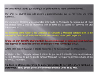 Por años hemos sabido que el parque de generación no había sido bien llevado…
                                                                     llevado…

Por años se advirtió con todo decoro y profesionalismo que se nos venía una Crisis
Eléctrica…
Eléctrica…

Por meses los técnicos y la comunidad informada de Venezuela ha sabido que el Gurí
no andaba bien y que la insistencia con el tema de la sequía se convirtió en una
impertinencia…
impertinencia…

No teníamos como saber si las Centrales de Caruachi y Macagua estaban bien al no
                                                                               bien,
entregar el Guri caudal turbinable en suficiente cuantía no se podía especular..
                                                                     especular..

Gracias al gran derroche ahora también nos enteramos que las cosas no están muy bien
que digamos en estas dos centrales en gran parte más nuevas que el Guri.
    di             t d       t l              t   á              l Guri.
                                                                   G i

Ahora ellas tienen más que el caudal requerido y no nos entregan los megavatios…
                                                                     megavatios…

Al aliviar el Guri, Caruachi debiera turbinar, lo que sea inturbinable pasa su aliviadero y
              Guri,
se va a Macagua, lo que no pueda turbinar Macagua se va por su aliviadero hacia el Río
Orinoco…
Orinoco… Se pierde…
               pierde…

Es decir la última esperanza de poder minimizar la derroche ahora también la
perdemos, al no poder generar continuadamente unos 1823 MW.MW.
 