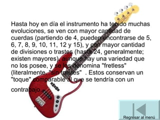 Hasta hoy en día el instrumento ha tenido muchas evoluciones, se ven con mayor cantidad de cuerdas (partiendo de 4, pueden encontrarse de 5, 6, 7, 8, 9, 10, 11, 12 y 15), y con mayor cantidad de divisiones o trastes (hasta 24, generalmente; existen mayores), aunque hay una variedad que no los posee, y se los denomina "fretless" (literalmente, "sin trastes"   . Estos conservan un "toque" comparable al que se tendría con un contrabajo.   Regresar al menú 