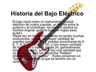 Historia del Bajo Eléctrico   El bajo nació como un instrumento musical eléctrico de cuatro cuerdas, un híbrido entre la guitarra y el contrabajo, tal como lo explica su nombre original: guitarra baja (en ingles bass guitar).  Hasta hoy en día el instrumento ha tenido muchas evoluciones, se ven con mayor cantidad de cuerdas (partiendo de 4, pueden encontrarse de 5, 6, 7, 8, 9, 10, 11, 12 y 15), y con mayor cantidad de divisiones o trastes (hasta 24, generalmente; existen mayores), aunque hay una variedad que no los posee, y se los denomina "fretless" (literalmente, "sin trastes"   . Estos conservan un "toque" comparable al que se tendría con un contrabajo.  