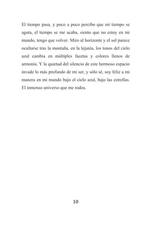 El tiempo pasa, y poco a poco percibo que mi tiempo se
agota, el tiempo se me acaba, siento que no estoy en mi
mundo, tengo que volver. Miro al horizonte y el sol parece
ocultarse tras la montaña, en la lejanía, los tonos del cielo
azul cambia en múltiples facetas y colores llenos de
armonía. Y la quietud del silencio de este hermoso espacio
invade lo más profundo de mi ser, y sólo sé, soy feliz a mi
manera en mi mundo bajo el cielo azul, bajo las estrellas.
El inmenso universo que me rodea.

10

 