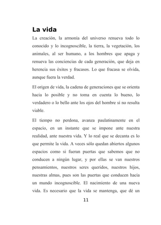 La vida
La creación, la armonía del universo renueva todo lo
conocido y lo incognoscible, la tierra, la vegetación, los
animales, al ser humano, a los hombres que apaga y
renueva las conciencias de cada generación, que deja en
herencia sus éxitos y fracasos. Lo que fracasa se olvida,
aunque fuera la verdad.
El origen de vida, la cadena de generaciones que se orienta
hacia lo posible y no toma en cuenta lo bueno, lo
verdadero o lo bello ante los ojos del hombre si no resulta
viable.
El tiempo no perdona, avanza paulatinamente en el
espacio, en un instante que se impone ante nuestra
realidad, ante nuestra vida. Y lo real que se decanta es lo
que permite la vida. A veces sólo quedan abiertos algunos
espacios como si fueran puertas que sabemos que no
conducen a ningún lugar, y por ellas se van nuestros
pensamientos, nuestros seres queridos, nuestros hijos,
nuestras almas, pues son las puertas que conducen hacia
un mundo incognoscible. El nacimiento de una nueva
vida. Es necesario que la vida se mantenga, que dé un
11

 