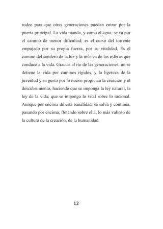 rodeo para que otras generaciones puedan entrar por la
puerta principal. La vida manda, y como el agua, se va por
el camino de menor dificultad; es el curso del torrente
empujado por su propia fuerza, por su vitalidad. Es el
camino del sendero de la luz y la música de las esferas que
conduce a la vida. Gracias al río de las generaciones, no se
detiene la vida por caminos rígidos, y la ligereza de la
juventud y su gusto por lo nuevo propician la creación y el
descubrimiento, haciendo que se imponga la ley natural, la
ley de la vida; que se imponga lo vital sobre lo racional.
Aunque por encima de esta banalidad, se salva y continúa,
pasando por encima, flotando sobre ella, lo más valioso de
la cultura de la creación, de la humanidad.

12

 