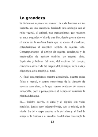 La grandeza
Si fuésemos capaces de resumir la vida humana en un
instante, en una secuencia, haciendo una analogía con el
reino vegetal, el animal, esos pensamientos que resumen
en unos segundos el día de una flor, desde que se abre en
el rocío de la mañana hasta que se cierra al atardecer,
entenderíamos el auténtico sentido de nuestra vida.
Contemplaríamos el abrirse de nuestra conciencia y la
maduración de nuestro espíritu, de nuestra alma.
Esplendor y belleza del ama, del espíritu, del cuerpo,
conciencia de la vida del origen; del principio; de la vida y
conciencia de la muerte, al final.
Al final contemplamos nuestra decadencia, nuestra ruina
física y mental, y somos conscientes de la sinrazón de
nuestra naturaleza, a la que vemos acabarse de manera
inexorable, poco a poco como sí el tiempo no cambiara la
plenitud del alma.
Sí…, nuestro cuerpo, el alma y el espíritu son vidas
paralelas, juntas pero independientes, son la unidad, es la
tríada. La del cuerpo arrastra a la del alma y al final la
aniquila, la fusiona a su creador. La del alma contempla la
13

 
