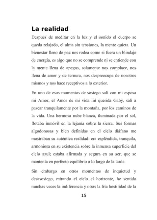 La realidad
Después de meditar en la luz y el sonido el cuerpo se
queda relajado, el alma sin tensiones, la mente quieta. Un
bienestar lleno de paz nos rodea como si fuera un blindaje
de energía, es algo que no se comprende ni se entiende con
la mente llena de apegos, solamente nos complace, nos
llena de amor y de ternura, nos despreocupa de nosotros
mismos y nos hace receptivos a lo exterior.
En uno de esos momentos de sosiego salí con mi esposa
mi Amor, el Amor de mi vida mí querida Gaby, salí a
pasear tranquilamente por la montaña, por los caminos de
la vida. Una hermosa nube blanca, iluminada por el sol,
flotaba inmóvil en la lejanía sobre la sierra. Sus formas
algodonosas y bien definidas en el cielo diáfano me
mostraban su auténtica realidad: era espléndida, tranquila,
armoniosa en su existencia sobre la inmensa superficie del
cielo azul; estaba afirmada y segura en su ser, que se
mantenía en perfecto equilibrio a lo largo de la tarde.
Sin embargo en otros momentos de inquietud y
desasosiego, mirando el cielo el horizonte, he sentido
muchas veces la indiferencia y otras la fría hostilidad de la
15

 