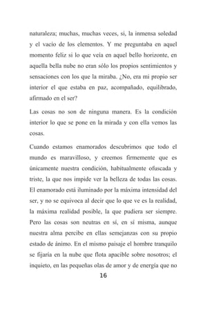 naturaleza; muchas, muchas veces, si, la inmensa soledad
y el vacío de los elementos. Y me preguntaba en aquel
momento feliz si lo que veía en aquel bello horizonte, en
aquella bella nube no eran sólo los propios sentimientos y
sensaciones con los que la miraba. ¿No, era mi propio ser
interior el que estaba en paz, acompañado, equilibrado,
afirmado en el ser?
Las cosas no son de ninguna manera. Es la condición
interior lo que se pone en la mirada y con ella vemos las
cosas.
Cuando estamos enamorados descubrimos que todo el
mundo es maravilloso, y creemos firmemente que es
únicamente nuestra condición, habitualmente ofuscada y
triste, la que nos impide ver la belleza de todas las cosas.
El enamorado está iluminado por la máxima intensidad del
ser, y no se equivoca al decir que lo que ve es la realidad,
la máxima realidad posible, la que pudiera ser siempre.
Pero las cosas son neutras en sí, en sí misma, aunque
nuestra alma percibe en ellas semejanzas con su propio
estado de ánimo. En el mismo paisaje el hombre tranquilo
se fijaría en la nube que flota apacible sobre nosotros; el
inquieto, en las pequeñas olas de amor y de energía que no
16

 