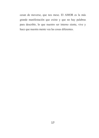cesan de moverse, que nos mese. El AMOR es la más
grande manifestación que existe y que no hay palabras
para describir, lo que nuestro ser interno siente, vive y
hace que nuestra mente vea las cosas diferentes.

17

 