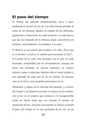 El paso del tiempo
El tiempo fue pasando paulatinamente, poco a poco
maduraba el interior de mi ser. Los años fueron pasando al
ritmo de las distintas edades, al compás de los diferentes
quehaceres y situaciones de cada momento, en cada época,
que nos fue alejando de la infancia, hasta convertirnos en
hombres, acercándonos a la madurez, a la vejez.
El destino es un camino que conduce a la vida, ¿Pero que
es el destino? ¿Cuál es el camino para encontrar la Paz?...
el Camino de la vida, esta trenzado con el azar en cada
momento, sorprendido por las circunstancias, aunque con
líneas tan definidas en nuestra memoria, en nuestro
interior, como si cada paso hubiese sido el mejor elegido y
este depende de cada uno no de los demás. Es humano
caer en el error y una estupidez permanecer en el.
Momentos y etapas en la vida han ido pasando, y a través
del tiempo y la distancia escucho la música de las esferas,
veo la luz en el sendero que conduce a lo incognoscible
como un fuerte imán que me arrastra al océano de
saturación divina. Escucho suavemente la música celestial
al paso del tiempo en lo más profundo de mí ser, en mi
18

 