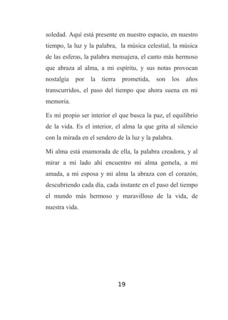 soledad. Aquí está presente en nuestro espacio, en nuestro
tiempo, la luz y la palabra, la música celestial, la música
de las esferas, la palabra mensajera, el canto más hermoso
que abraza al alma, a mi espíritu, y sus notas provocan
nostalgia

por

la

tierra

prometida,

son

los

años

transcurridos, el paso del tiempo que ahora suena en mi
memoria.
Es mi propio ser interior el que busca la paz, el equilibrio
de la vida. Es el interior, el alma la que grita al silencio
con la mirada en el sendero de la luz y la palabra.
Mi alma está enamorada de ella, la palabra creadora, y al
mirar a mi lado ahí encuentro mi alma gemela, a mi
amada, a mi esposa y mi alma la abraza con el corazón,
descubriendo cada día, cada instante en el paso del tiempo
el mundo más hermoso y maravilloso de la vida, de
nuestra vida.

19

 