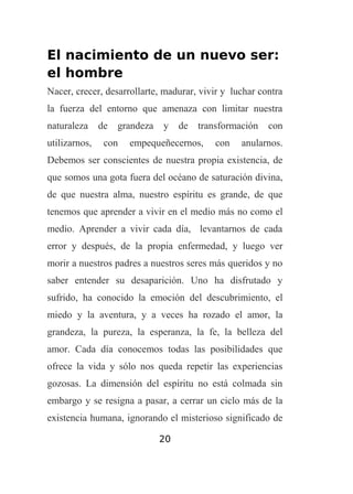 El nacimiento de un nuevo ser:
el hombre
Nacer, crecer, desarrollarte, madurar, vivir y luchar contra
la fuerza del entorno que amenaza con limitar nuestra
naturaleza
utilizarnos,

de grandeza
con

y

de

transformación

empequeñecernos,

con

con

anularnos.

Debemos ser conscientes de nuestra propia existencia, de
que somos una gota fuera del océano de saturación divina,
de que nuestra alma, nuestro espíritu es grande, de que
tenemos que aprender a vivir en el medio más no como el
medio. Aprender a vivir cada día, levantarnos de cada
error y después, de la propia enfermedad, y luego ver
morir a nuestros padres a nuestros seres más queridos y no
saber entender su desaparición. Uno ha disfrutado y
sufrido, ha conocido la emoción del descubrimiento, el
miedo y la aventura, y a veces ha rozado el amor, la
grandeza, la pureza, la esperanza, la fe, la belleza del
amor. Cada día conocemos todas las posibilidades que
ofrece la vida y sólo nos queda repetir las experiencias
gozosas. La dimensión del espíritu no está colmada sin
embargo y se resigna a pasar, a cerrar un ciclo más de la
existencia humana, ignorando el misterioso significado de
20

 