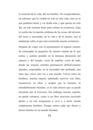 la creación de la vida, del ser hombre. No comprendemos,
no sabemos que la verdad no está en otra vida, sino en lo
que podamos hacer y ver desde esta, y que quizás un solo
día, un solo instante baste para colmar la existencia. Algo
se oculta tras la marcha cotidiana de las cosas, del devenir,
del nacer y trascender, de la vida y de la muerte, tras el
andamiaje sobre el que está construida nuestra existencia.
Después de viajar con el pensamiento al espacio remoto,
de contemplar la pequeñez de nuestro mundo de lo que
somos y sentirse perdido en la inmensa dimensión del
espacio y del tiempo, vacía de espíritu, vacía de todo,
donde las remotas estrellas permanecen definitivamente
alejadas, suspendidas en la oscuridad más profunda, uno
tiene que volver otra vez a este mundo. Volver entre los
hombres, nuestra especie anhelando convivir con ellos,
reconocerse en ellos, y aceptar que lo humano, lo
entrañablemente humano, es lo más intenso que se puede
encontrar por el Universo. Sin embargo nuestro espíritu,
no puede colmarse, como si un Dios estuviera creciendo
dentro y no nos resignamos a vivir y a morir siendo
simplemente hombres. Porque somos cada uno dioses y
diosas latentes en un mundo limitado.
21

 