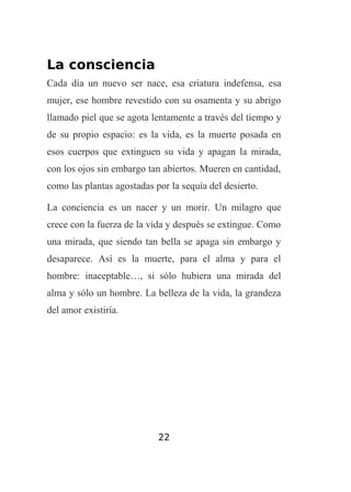 La consciencia
Cada día un nuevo ser nace, esa criatura indefensa, esa
mujer, ese hombre revestido con su osamenta y su abrigo
llamado piel que se agota lentamente a través del tiempo y
de su propio espacio: es la vida, es la muerte posada en
esos cuerpos que extinguen su vida y apagan la mirada,
con los ojos sin embargo tan abiertos. Mueren en cantidad,
como las plantas agostadas por la sequía del desierto.
La conciencia es un nacer y un morir. Un milagro que
crece con la fuerza de la vida y después se extingue. Como
una mirada, que siendo tan bella se apaga sin embargo y
desaparece. Así es la muerte, para el alma y para el
hombre: inaceptable…, si sólo hubiera una mirada del
alma y sólo un hombre. La belleza de la vida, la grandeza
del amor existiría.

22

 