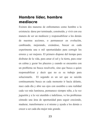Hombre líder, hombre
mediocre
Existen dos maneras de enfrentarnos como hombre a la
existencia: darse por terminado, construido, y vivir con esa
manera de ser un mediocre y responsabilizar a los demás
de nuestras acciones, o permanecer en evolución,
cambiando, mejorando, creándose, buscar en cada
experimenta una o mil oportunidades para corregir los
errores y ser mejores. El primero dispone del tiempo para
disfrutar de la vida, para amar el sol y la tierra, para estar
en calma y gozar los placeres y cuando se encuentra con
un problema no busca resolverlo, sino que busca a quien
responsabilizar y decir que no es su trabajo para
solucionarlo.

El segundo es un ser que se suicida

continuamente busca en cada momento ir hacia delante,
nace cada día y abre sus ojos con asombro a una realidad
cada vez más luminosa, permanece siempre niño, a la vez
juguetón y a la vez aturdido e indefenso, ve los problemas
cómodo una área de oportunidad para seguir creciendo,
madurar, transformarse a sí mismo y ayuda a los demás a
crecer a ser cada día mejor más grande.
23

 