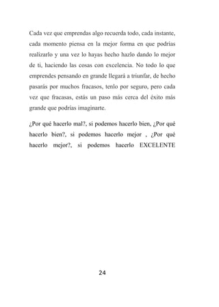 Cada vez que emprendas algo recuerda todo, cada instante,
cada momento piensa en la mejor forma en que podrías
realizarlo y una vez lo hayas hecho hazlo dando lo mejor
de ti, haciendo las cosas con excelencia. No todo lo que
emprendes pensando en grande llegará a triunfar, de hecho
pasarás por muchos fracasos, tenlo por seguro, pero cada
vez que fracasas, estás un paso más cerca del éxito más
grande que podrías imaginarte.
¿Por qué hacerlo mal?, si podemos hacerlo bien, ¿Por qué
hacerlo bien?, si podemos hacerlo mejor , ¿Por qué
hacerlo mejor?, si podemos hacerlo EXCELENTE

24

 