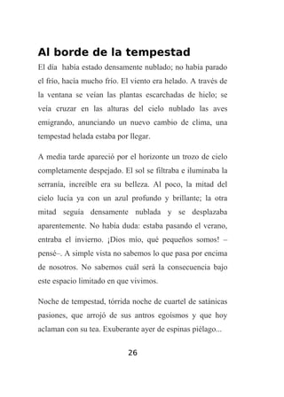 Al borde de la tempestad
El día había estado densamente nublado; no había parado
el frío, hacía mucho frío. El viento era helado. A través de
la ventana se veían las plantas escarchadas de hielo; se
veía cruzar en las alturas del cielo nublado las aves
emigrando, anunciando un nuevo cambio de clima, una
tempestad helada estaba por llegar.
A media tarde apareció por el horizonte un trozo de cielo
completamente despejado. El sol se filtraba e iluminaba la
serranía, increíble era su belleza. Al poco, la mitad del
cielo lucía ya con un azul profundo y brillante; la otra
mitad seguía densamente nublada y se desplazaba
aparentemente. No había duda: estaba pasando el verano,
entraba el invierno. ¡Dios mío, qué pequeños somos! –
pensé–. A simple vista no sabemos lo que pasa por encima
de nosotros. No sabemos cuál será la consecuencia bajo
este espacio limitado en que vivimos.
Noche de tempestad, tórrida noche de cuartel de satánicas
pasiones, que arrojó de sus antros egoísmos y que hoy
aclaman con su tea. Exuberante ayer de espinas piélago...
26

 