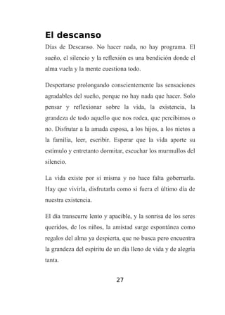 El descanso
Días de Descanso. No hacer nada, no hay programa. El
sueño, el silencio y la reflexión es una bendición donde el
alma vuela y la mente cuestiona todo.
Despertarse prolongando conscientemente las sensaciones
agradables del sueño, porque no hay nada que hacer. Solo
pensar y reflexionar sobre la vida, la existencia, la
grandeza de todo aquello que nos rodea, que percibimos o
no. Disfrutar a la amada esposa, a los hijos, a los nietos a
la familia, leer, escribir. Esperar que la vida aporte su
estímulo y entretanto dormitar, escuchar los murmullos del
silencio.
La vida existe por sí misma y no hace falta gobernarla.
Hay que vivirla, disfrutarla como si fuera el último día de
nuestra existencia.
El día transcurre lento y apacible, y la sonrisa de los seres
queridos, de los niños, la amistad surge espontánea como
regalos del alma ya despierta, que no busca pero encuentra
la grandeza del espíritu de un día lleno de vida y de alegría
tanta.
27

 