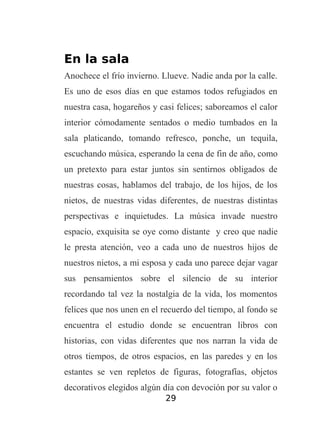 En la sala
Anochece el frío invierno. Llueve. Nadie anda por la calle.
Es uno de esos días en que estamos todos refugiados en
nuestra casa, hogareños y casi felices; saboreamos el calor
interior cómodamente sentados o medio tumbados en la
sala platicando, tomando refresco, ponche, un tequila,
escuchando música, esperando la cena de fin de año, como
un pretexto para estar juntos sin sentirnos obligados de
nuestras cosas, hablamos del trabajo, de los hijos, de los
nietos, de nuestras vidas diferentes, de nuestras distintas
perspectivas e inquietudes. La música invade nuestro
espacio, exquisita se oye como distante y creo que nadie
le presta atención, veo a cada uno de nuestros hijos de
nuestros nietos, a mi esposa y cada uno parece dejar vagar
sus pensamientos sobre el silencio de su interior
recordando tal vez la nostalgia de la vida, los momentos
felices que nos unen en el recuerdo del tiempo, al fondo se
encuentra el estudio donde se encuentran libros con
historias, con vidas diferentes que nos narran la vida de
otros tiempos, de otros espacios, en las paredes y en los
estantes se ven repletos de figuras, fotografías, objetos
decorativos elegidos algún día con devoción por su valor o
29

 