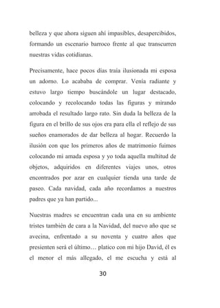belleza y que ahora siguen ahí impasibles, desapercibidos,
formando un escenario barroco frente al que transcurren
nuestras vidas cotidianas.
Precisamente, hace pocos días traía ilusionada mi esposa
un adorno. Lo acababa de comprar. Venía radiante y
estuvo largo tiempo buscándole un lugar destacado,
colocando y recolocando todas las figuras y mirando
arrobada el resultado largo rato. Sin duda la belleza de la
figura en el brillo de sus ojos era para ella el reflejo de sus
sueños enamorados de dar belleza al hogar. Recuerdo la
ilusión con que los primeros años de matrimonio fuimos
colocando mi amada esposa y yo toda aquella multitud de
objetos, adquiridos en diferentes viajes unos, otros
encontrados por azar en cualquier tienda una tarde de
paseo. Cada navidad, cada año recordamos a nuestros
padres que ya han partido...
Nuestras madres se encuentran cada una en su ambiente
tristes también de cara a la Navidad, del nuevo año que se
avecina, enfrentado a su noventa y cuatro años que
presienten será el último… platico con mi hijo David, él es
el menor el más allegado, el me escucha y está al
30

 