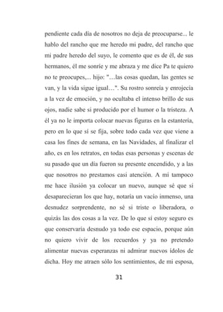 pendiente cada día de nosotros no deja de preocuparse... le
hablo del rancho que me heredo mi padre, del rancho que
mi padre heredo del suyo, le comento que es de él, de sus
hermanos, él me sonríe y me abraza y me dice Pa te quiero
no te preocupes,... hijo: "…las cosas quedan, las gentes se
van, y la vida sigue igual…". Su rostro sonreía y enrojecía
a la vez de emoción, y no ocultaba el intenso brillo de sus
ojos, nadie sabe si producido por el humor o la tristeza. A
él ya no le importa colocar nuevas figuras en la estantería,
pero en lo que sí se fija, sobre todo cada vez que viene a
casa los fines de semana, en las Navidades, al finalizar el
año, es en los retratos, en todas esas personas y escenas de
su pasado que un día fueron su presente encendido, y a las
que nosotros no prestamos casi atención. A mí tampoco
me hace ilusión ya colocar un nuevo, aunque sé que si
desaparecieran los que hay, notaría un vacío inmenso, una
desnudez sorprendente, no sé si triste o liberadora, o
quizás las dos cosas a la vez. De lo que sí estoy seguro es
que conservaría desnudo ya todo ese espacio, porque aún
no quiero vivir de los recuerdos y ya no pretendo
alimentar nuevas esperanzas ni admirar nuevos ídolos de
dicha. Hoy me atraen sólo los sentimientos, de mi esposa,
31

 