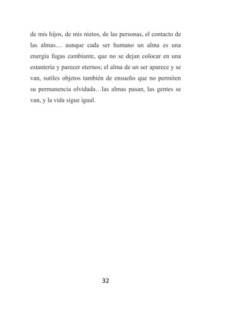 de mis hijos, de mis nietos, de las personas, el contacto de
las almas… aunque cada ser humano un alma es una
energía fugas cambiante, que no se dejan colocar en una
estantería y parecer eternos; el alma de un ser aparece y se
van, sutiles objetos también de ensueño que no permiten
su permanencia olvidada…las almas pasan, las gentes se
van, y la vida sigue igual.

32

 