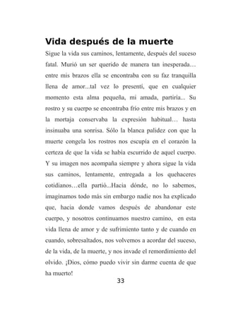 Vida después de la muerte
Sigue la vida sus caminos, lentamente, después del suceso
fatal. Murió un ser querido de manera tan inesperada…
entre mis brazos ella se encontraba con su faz tranquilla
llena de amor...tal vez lo presentí, que en cualquier
momento esta alma pequeña, mi amada, partiría... Su
rostro y su cuerpo se encontraba frío entre mis brazos y en
la mortaja conservaba la expresión habitual… hasta
insinuaba una sonrisa. Sólo la blanca palidez con que la
muerte congela los rostros nos escupía en el corazón la
certeza de que la vida se había escurrido de aquel cuerpo.
Y su imagen nos acompaña siempre y ahora sigue la vida
sus caminos, lentamente, entregada a los quehaceres
cotidianos…ella partió...Hacia dónde, no lo sabemos,
imaginamos todo más sin embargo nadie nos ha explicado
que, hacia donde vamos después de abandonar este
cuerpo, y nosotros continuamos nuestro camino, en esta
vida llena de amor y de sufrimiento tanto y de cuando en
cuando, sobresaltados, nos volvemos a acordar del suceso,
de la vida, de la muerte, y nos invade el remordimiento del
olvido. ¡Dios, cómo puedo vivir sin darme cuenta de que
ha muerto!
33

 