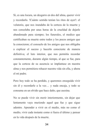 Sí, es una locura, un desgarro en dos del alma, querer vivir
y recordarlo. !Cuánto sentido tenían los ritos de ayer!: el
velatorio, que nos inundaba de la certeza de la muerte y
nos consolaba por unas horas de la crueldad de dejarle
abandonado para siempre; los funerales, el medico que
certificaban su muerte entre todos y los pocos amigos que
la conocieron; el consuelo de los amigos que nos obligaba
a explicar el suceso y hacerlo consciente de manera
definitiva; el luto interior, que nos permitía recordar
constantemente, durante algún tiempo, al que se fue, para
que la certeza de su ausencia se implantase en nuestra
alma y nos permitiera rehacer nuestra vida sin ella, y ahora
el mi padre.
Pero hoy todo se ha perdido, y queremos enseguida vivir
sin él y recordarle a la vez… y nada encaja, y todo se
consuma en un olvido que hace daño, que asesina.
No se puede vivir sin morir interiormente, sin dejar que
lentamente vaya muriendo aquel que fue y que sigue
adentro. Aprender a vivir en el medio, más no como el
medio, vivir cada instante como si fuera el último y pensar
en la vida después de la muerte.
34

 