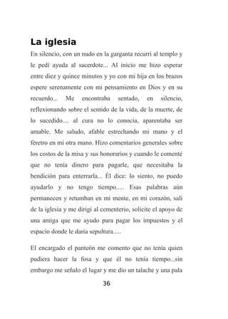 La iglesia
En silencio, con un nudo en la garganta recurrí al templo y
le pedí ayuda al sacerdote... Al inicio me hizo esperar
entre diez y quince minutos y yo con mi hija en los brazos
espere serenamente con mi pensamiento en Dios y en su
recuerdo...

Me

encontraba

sentado,

en

silencio,

reflexionando sobre el sentido de la vida, de la muerte, de
lo sucedido.... al cura no lo conocía, aparentaba ser
amable. Me saludo, afable estrechando mi mano y el
féretro en mi otra mano. Hizo comentarios generales sobre
los costos de la misa y sus honorarios y cuando le comenté
que no tenía dinero para pagarle, que necesitaba la
bendición para enterrarla... Él dice: lo siento, no puedo
ayudarlo y no tengo tiempo..... Esas palabras aún
permanecen y retumban en mi mente, en mi corazón, salí
de la iglesia y me dirigí al cementerio, solicite el apoyo de
una amiga que me ayudo para pagar los impuestos y el
espacio donde le daría sepultura.....
El encargado el panteón me comento que no tenía quien
pudiera hacer la fosa y que él no tenía tiempo...sin
embargo me señalo el lugar y me dio un talache y una pala
36

 