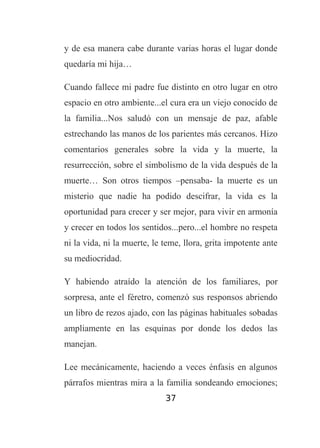 y de esa manera cabe durante varias horas el lugar donde
quedaría mi hija…
Cuando fallece mi padre fue distinto en otro lugar en otro
espacio en otro ambiente...el cura era un viejo conocido de
la familia...Nos saludó con un mensaje de paz, afable
estrechando las manos de los parientes más cercanos. Hizo
comentarios generales sobre la vida y la muerte, la
resurrección, sobre el simbolismo de la vida después de la
muerte… Son otros tiempos –pensaba- la muerte es un
misterio que nadie ha podido descifrar, la vida es la
oportunidad para crecer y ser mejor, para vivir en armonía
y crecer en todos los sentidos...pero...el hombre no respeta
ni la vida, ni la muerte, le teme, llora, grita impotente ante
su mediocridad.
Y habiendo atraído la atención de los familiares, por
sorpresa, ante el féretro, comenzó sus responsos abriendo
un libro de rezos ajado, con las páginas habituales sobadas
ampliamente en las esquinas por donde los dedos las
manejan.
Lee mecánicamente, haciendo a veces énfasis en algunos
párrafos mientras mira a la familia sondeando emociones;
37

 