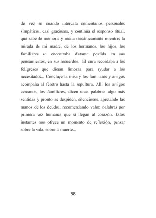 de vez en cuando intercala comentarios personales
simpáticos, casi graciosos, y continúa el responso ritual,
que sabe de memoria y recita mecánicamente mientras la
mirada de mi madre, de los hermanos, los hijos, los
familiares

se

encontraba

distante

perdida

en

sus

pensamientos, en sus recuerdos. El cura recordaba a los
feligreses que dieran limosna para ayudar a los
necesitados... Concluye la misa y los familiares y amigos
acompaña al féretro hasta la sepultura. Allí los amigos
cercanos, los familiares, dicen unas palabras algo más
sentidas y pronto se despiden, silenciosos, apretando las
manos de los deudos, recomendando valor; palabras por
primera vez humanas que sí llegan al corazón. Estos
instantes nos ofrece un momento de reflexión, pensar
sobre la vida, sobre la muerte...

38

 