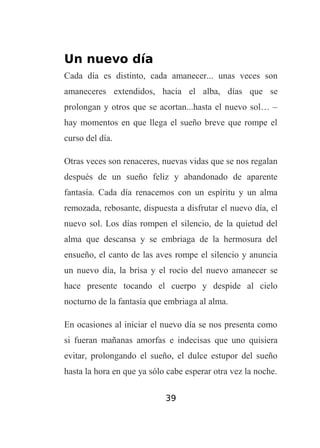 Un nuevo día
Cada día es distinto, cada amanecer... unas veces son
amaneceres extendidos, hacia el alba, días que se
prolongan y otros que se acortan...hasta el nuevo sol… –
hay momentos en que llega el sueño breve que rompe el
curso del día.
Otras veces son renaceres, nuevas vidas que se nos regalan
después de un sueño feliz y abandonado de aparente
fantasía. Cada día renacemos con un espíritu y un alma
remozada, rebosante, dispuesta a disfrutar el nuevo día, el
nuevo sol. Los días rompen el silencio, de la quietud del
alma que descansa y se embriaga de la hermosura del
ensueño, el canto de las aves rompe el silencio y anuncia
un nuevo día, la brisa y el rocío del nuevo amanecer se
hace presente tocando el cuerpo y despide al cielo
nocturno de la fantasía que embriaga al alma.
En ocasiones al iniciar el nuevo día se nos presenta como
si fueran mañanas amorfas e indecisas que uno quisiera
evitar, prolongando el sueño, el dulce estupor del sueño
hasta la hora en que ya sólo cabe esperar otra vez la noche.
39

 
