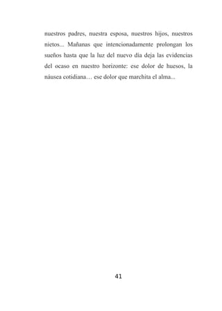 nuestros padres, nuestra esposa, nuestros hijos, nuestros
nietos... Mañanas que intencionadamente prolongan los
sueños hasta que la luz del nuevo día deja las evidencias
del ocaso en nuestro horizonte: ese dolor de huesos, la
náusea cotidiana… ese dolor que marchita el alma...

41

 