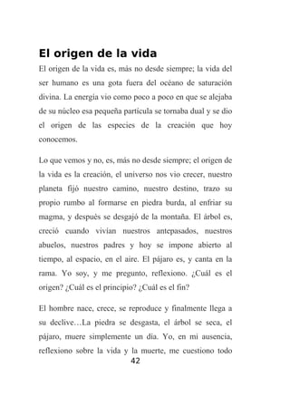 El origen de la vida
El origen de la vida es, más no desde siempre; la vida del
ser humano es una gota fuera del océano de saturación
divina. La energía vio como poco a poco en que se alejaba
de su núcleo esa pequeña partícula se tornaba dual y se dio
el origen de las especies de la creación que hoy
conocemos.
Lo que vemos y no, es, más no desde siempre; el origen de
la vida es la creación, el universo nos vio crecer, nuestro
planeta fijó nuestro camino, nuestro destino, trazo su
propio rumbo al formarse en piedra burda, al enfriar su
magma, y después se desgajó de la montaña. El árbol es,
creció cuando vivían nuestros antepasados, nuestros
abuelos, nuestros padres y hoy se impone abierto al
tiempo, al espacio, en el aire. El pájaro es, y canta en la
rama. Yo soy, y me pregunto, reflexiono. ¿Cuál es el
origen? ¿Cuál es el principio? ¿Cuál es el fin?
El hombre nace, crece, se reproduce y finalmente llega a
su declive…La piedra se desgasta, el árbol se seca, el
pájaro, muere simplemente un día. Yo, en mi ausencia,
reflexiono sobre la vida y la muerte, me cuestiono todo
42

 