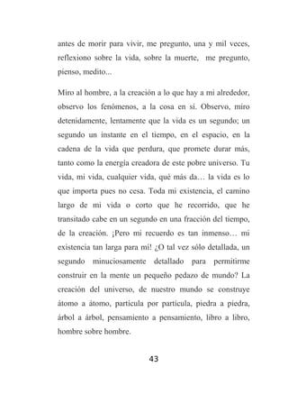 antes de morir para vivir, me pregunto, una y mil veces,
reflexiono sobre la vida, sobre la muerte, me pregunto,
pienso, medito...
Miro al hombre, a la creación a lo que hay a mi alrededor,
observo los fenómenos, a la cosa en sí. Observo, miro
detenidamente, lentamente que la vida es un segundo; un
segundo un instante en el tiempo, en el espacio, en la
cadena de la vida que perdura, que promete durar más,
tanto como la energía creadora de este pobre universo. Tu
vida, mi vida, cualquier vida, qué más da… la vida es lo
que importa pues no cesa. Toda mi existencia, el camino
largo de mi vida o corto que he recorrido, que he
transitado cabe en un segundo en una fracción del tiempo,
de la creación. ¡Pero mi recuerdo es tan inmenso… mi
existencia tan larga para mí! ¿O tal vez sólo detallada, un
segundo minuciosamente detallado para permitirme
construir en la mente un pequeño pedazo de mundo? La
creación del universo, de nuestro mundo se construye
átomo a átomo, partícula por partícula, piedra a piedra,
árbol a árbol, pensamiento a pensamiento, libro a libro,
hombre sobre hombre.
43

 