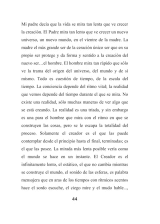 Mi padre decía que la vida se mira tan lenta que ve crecer
la creación. El Padre mira tan lento que ve crecer un nuevo
universo, un nuevo mundo, en el vientre de la madre. La
madre el más grande ser de la ceración único ser que en su
propio ser protege y da forma y sentido a la creación del
nuevo ser…el hombre. El hombre mira tan rápido que sólo
ve la trama del origen del universo, del mundo y de sí
mismo. Todo es cuestión de tiempo, de la escala del
tiempo. La conciencia depende del ritmo vital; la realidad
que vemos depende del tiempo durante el que se mira. No
existe una realidad, sólo muchas maneras de ver algo que
se está creando. La realidad es una triada, y sin embargo
es una para el hombre que mira con el ritmo en que se
construyen las cosas, pero se le escapa la totalidad del
proceso. Solamente el creador es el que las puede
contemplar desde el principio hasta el final, terminadas; es
el que las posee. La mirada más lenta posible vería como
el mundo se hace en un instante. El Creador es el
infinitamente lento, el estático, el que no cambia mientras
se construye el mundo, el sonido de las esferas, es palabra
mensajera que en aras de los tiempos con rítmicos acentos
hace el sordo escuche, el ciego mire y el mudo hable...,
44

 