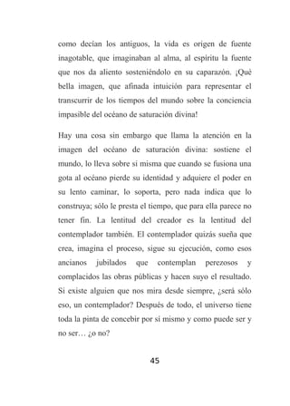 como decían los antiguos, la vida es origen de fuente
inagotable, que imaginaban al alma, al espíritu la fuente
que nos da aliento sosteniéndolo en su caparazón. ¡Qué
bella imagen, que afinada intuición para representar el
transcurrir de los tiempos del mundo sobre la conciencia
impasible del océano de saturación divina!
Hay una cosa sin embargo que llama la atención en la
imagen del océano de saturación divina: sostiene el
mundo, lo lleva sobre si misma que cuando se fusiona una
gota al océano pierde su identidad y adquiere el poder en
su lento caminar, lo soporta, pero nada indica que lo
construya; sólo le presta el tiempo, que para ella parece no
tener fin. La lentitud del creador es la lentitud del
contemplador también. El contemplador quizás sueña que
crea, imagina el proceso, sigue su ejecución, como esos
ancianos

jubilados

que

contemplan

perezosos

y

complacidos las obras públicas y hacen suyo el resultado.
Si existe alguien que nos mira desde siempre, ¿será sólo
eso, un contemplador? Después de todo, el universo tiene
toda la pinta de concebir por sí mismo y como puede ser y
no ser… ¿o no?
45

 