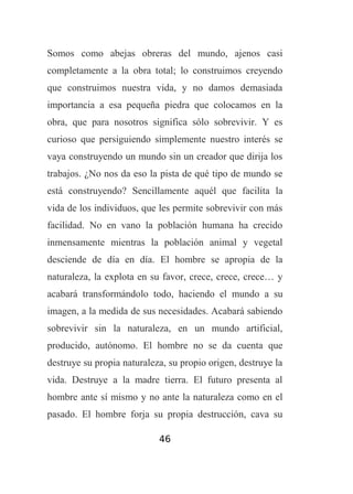 Somos como abejas obreras del mundo, ajenos casi
completamente a la obra total; lo construimos creyendo
que construimos nuestra vida, y no damos demasiada
importancia a esa pequeña piedra que colocamos en la
obra, que para nosotros significa sólo sobrevivir. Y es
curioso que persiguiendo simplemente nuestro interés se
vaya construyendo un mundo sin un creador que dirija los
trabajos. ¿No nos da eso la pista de qué tipo de mundo se
está construyendo? Sencillamente aquél que facilita la
vida de los individuos, que les permite sobrevivir con más
facilidad. No en vano la población humana ha crecido
inmensamente mientras la población animal y vegetal
desciende de día en día. El hombre se apropia de la
naturaleza, la explota en su favor, crece, crece, crece… y
acabará transformándolo todo, haciendo el mundo a su
imagen, a la medida de sus necesidades. Acabará sabiendo
sobrevivir sin la naturaleza, en un mundo artificial,
producido, autónomo. El hombre no se da cuenta que
destruye su propia naturaleza, su propio origen, destruye la
vida. Destruye a la madre tierra. El futuro presenta al
hombre ante sí mismo y no ante la naturaleza como en el
pasado. El hombre forja su propia destrucción, cava su
46

 