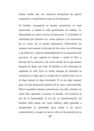 propia tumba por sus intereses mezquinos de querer
conquistar y transformar lo que no le pertenece.
El hombre conseguirá su propia autonomía, su total
autonomía, y tendrá la vida garantizada sin trabajo. La
Humanidad se vuelve ociosa, la tarea paró. Y el hombre se
enfrentara por primera vez, como especie, a la conciencia
de su vacío, de su propia ignorancia. Deberíamos de
retomar nuevamente el devenir de las cosas, de reflexionar
y de observar y fijarnos detenidamente en la naturaleza del
universo, lo que soporta el mundo y sentir el fluir y
devenir de la creación y de sentir miedo de lo que pasara
después de dejar esta vida. El hombre se ha esforzado en
suplantar la vida. Pero se siente incapaz de entender su
existencia, es algo que se escapa de su control pues no es
ni algo natural ni algo inventado. O sí era algo natural,
pero en otra dimensión distinta de la suya y desconocida.
Sólo le quedaba intentar comunicarse con ella, intentar ser
como ella, aprender a conocer su mundo. Así comenzó la
era de la humanidad, la era de su transformación. El
hombre debe quitar sus viejos hábitos, debe aprender a
desaprender lo aprendido para entrar a un nuevo
conocimiento y ocupar un nuevo sitio en la creación de su
47

 