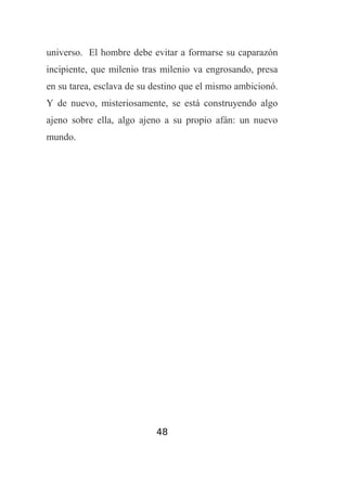universo. El hombre debe evitar a formarse su caparazón
incipiente, que milenio tras milenio va engrosando, presa
en su tarea, esclava de su destino que el mismo ambicionó.
Y de nuevo, misteriosamente, se está construyendo algo
ajeno sobre ella, algo ajeno a su propio afán: un nuevo
mundo.

48

 
