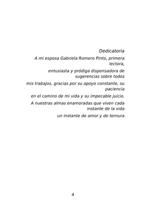 Dedicatoria
A mi esposa Gabriela Romero Pinto, primera
lectora,
entusiasta y pródiga dispensadora de
sugerencias sobre todos
mis trabajos, gracias por su apoyo constante, su
paciencia
en el camino de mi vida y su impecable juicio.
A nuestras almas enamoradas que viven cada
instante de la vida
un instante de amor y de ternura

4

 