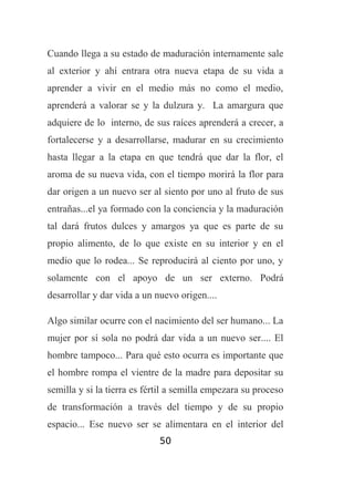 Cuando llega a su estado de maduración internamente sale
al exterior y ahí entrara otra nueva etapa de su vida a
aprender a vivir en el medio más no como el medio,
aprenderá a valorar se y la dulzura y. La amargura que
adquiere de lo interno, de sus raíces aprenderá a crecer, a
fortalecerse y a desarrollarse, madurar en su crecimiento
hasta llegar a la etapa en que tendrá que dar la flor, el
aroma de su nueva vida, con el tiempo morirá la flor para
dar origen a un nuevo ser al siento por uno al fruto de sus
entrañas...el ya formado con la conciencia y la maduración
tal dará frutos dulces y amargos ya que es parte de su
propio alimento, de lo que existe en su interior y en el
medio que lo rodea... Se reproducirá al ciento por uno, y
solamente con el apoyo de un ser externo. Podrá
desarrollar y dar vida a un nuevo origen....
Algo similar ocurre con el nacimiento del ser humano... La
mujer por sí sola no podrá dar vida a un nuevo ser.... El
hombre tampoco... Para qué esto ocurra es importante que
el hombre rompa el vientre de la madre para depositar su
semilla y si la tierra es fértil a semilla empezara su proceso
de transformación a través del tiempo y de su propio
espacio... Ese nuevo ser se alimentara en el interior del
50

 