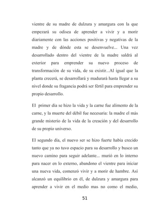 vientre de su madre de dulzura y amargura con la que
empezará su odisea de aprender a vivir y a morir
diariamente con las acciones positivas y negativas de la
madre y de dónde esta se desenvuelve... Una vez
desarrollado dentro del vientre de la madre saldrá al
exterior

para

emprender

su

nuevo

proceso

de

transformación de su vida, de su existir...Al igual que la
planta crecerá, se desarrollará y madurará hasta llegar a su
nivel donde su fragancia podrá ser fértil para emprender su
propio desarrollo.
El primer día se hizo la vida y la carne fue alimento de la
carne, y la muerte del débil fue necesaria: la madre el más
grande misterio de la vida de la creación y del desarrollo
de su propio universo.
El segundo día, el nuevo ser se hizo fuerte había crecido
tanto que ya no tuvo espacio para su desarrollo y busco un
nuevo camino para seguir adelante... murió en lo interno
para nacer en lo externo, abandono el vientre para iniciar
una nueva vida, comenzó vivir y a morir de hambre. Así
alcanzó un equilibrio en él, de dulzura y amargura para
aprender a vivir en el medio mas no como el medio,
51

 