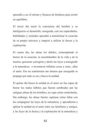 aprendió a ser el mismo y llenarse de fortaleza para existir
en equilibrio.
El tercer día nació la conciencia del hombre y su
inteligencia se desarrolló, enseguida, con sus capacidades,
habilidades y actitudes aprendió a transformar la creación
de su propio universo y empezó a utilizar la fuerza y la
explotación.
El cuarto día, las almas los débiles, contemplando el
horror de la creación, la incertidumbre de la vida y de la
muerte, quisieron corregirla y abolir las leyes a transgredir
a la naturaleza, e inventaron infinitas cosas y entre...ellas
el amor. Era un sentimiento tan intenso que enseguida se
propagó por todo su ser y busco la unidad.
El quinto día busco la unidad en el amor no fue capaz de
borrar los malos hábitos que fueron sembrados por las
antiguas almas de los hombres, no supo cómo controlarlas.
Sin embargo, las almas fuertes supieron cómo lidiar con
las compaginar las leyes de la naturaleza, y aprendieron a
aplicar la unidad en el amor entre sus familiares y amigos,
y las leyes de la fuerza y la explotación de la naturaleza y
52

 