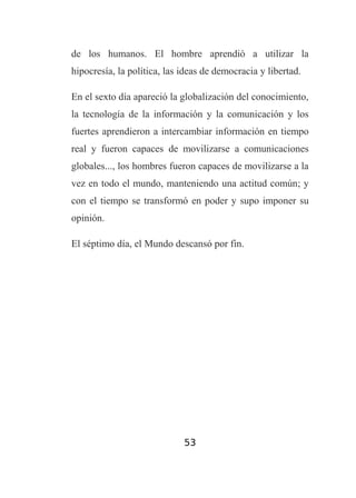 de los humanos. El hombre aprendió a utilizar la
hipocresía, la política, las ideas de democracia y libertad.
En el sexto día apareció la globalización del conocimiento,
la tecnología de la información y la comunicación y los
fuertes aprendieron a intercambiar información en tiempo
real y fueron capaces de movilizarse a comunicaciones
globales..., los hombres fueron capaces de movilizarse a la
vez en todo el mundo, manteniendo una actitud común; y
con el tiempo se transformó en poder y supo imponer su
opinión.
El séptimo día, el Mundo descansó por fin.

53

 