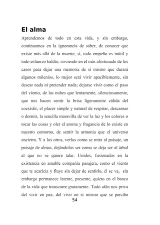 El alma
Aprendemos de todo en esta vida, y sin embargo,
continuamos en la ignorancia de saber, de conocer que
existe más allá de la muerte, sí, todo empeño es inútil y
todo esfuerzo baldío, sirviendo en el más afortunado de los
casos para dejar una memoria de sí mismo que durará
algunos milenios, lo mejor será vivir apaciblemente, sin
desear nada ni pretender nada; dejarse vivir como el paso
del viento, de las nubes que lentamente, silenciosamente,
que nos hacen sentir la brisa ligeramente cálida del
coexistir, el placer simple y natural de respirar, descansar
o dormir, la sencilla maravilla de ver la luz y los colores o
tocar las cosas y oler el aroma y fragancia de lo existe en
nuestro contorno, de sentir la armonía que el universo
encierra. Y a los otros, verlos como se mira al paisaje, un
paisaje de almas, dejándolos ser como se deja ser al árbol
al que no se quiere talar. Unidos, fusionados en la
existencia en amable compañía pasajera, como el viento
que te acaricia y fluye sin dejar de sentirlo, él se va, sin
embargo permanece latente, presente, quieto en el banco
de la vida que transcurre gratamente. Todo afán nos priva
del vivir en paz, del vivir en sí mismo que se percibe
54

 