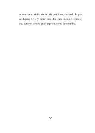 ociosamente, sintiendo lo más cotidiano, sintiendo la paz,
de dejarse vivir y morir cada día, cada instante, como el
día, como el tiempo en el espacio, como la eternidad.

55

 