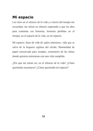 Mi espacio
Los miro en el silencio de la vida y a través del tiempo me
recuerdan, me miran en silencio esperando a que los abra
para contarme sus historias, historias pérdidas en el
tiempo, en el espacio de la vida, en mi espacio.
Mi espacio, lleno de vida de siglos anteriores, vida que se
salvó de la hoguera sigilosa del olvido. Humanidad de
papel conservada para siempre, cementerio de las almas
donde quisiera enterrarme con una vida cumplida.
¿Por qué me miran así, en el silencio de la vida? ¿Cómo
queriendo encarnarse? ¿Cómo queriendo mí espacio?

56

 