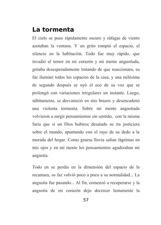 La tormenta
El cielo se puso rápidamente oscuro y ráfagas de viento
azotaban la ventana. Y un grito rompió el espacio, el
silencio en la habitación. Todo fue muy rápido, que
invadió el temor en mi corazón y mi mente angustiada,
gritaba desesperadamente tratando de que reaccionara, su
faz iluminó todos los espacios de la casa, y una milésima
de segundo después se oyó el eco de su voz que se
prolongó con variaciones irregulares un instante. Luego,
súbitamente, se desvaneció en mis brazos y desencadenó
una violenta tormenta. Sobre mi mente angustiada
volvieron a surgir pensamientos sin sentido, con la misma
furia que si un Dios hubiese desatado su ira justiciera
sobre el mundo, apuntando con el rayo de su dedo a la
morada del hogar. Como gruesa lluvia salían lágrimas en
mis ojos y en mi mente los pensamientos agudizaban mi
angustia.
Todo en se perdía en la dimensión del espacio de la
recamara, su faz volvió poco a poco a su normalidad... La
angustia fue pasando... Al fin, comenzó a recuperarse y la
angustia de mi corazón dejo decrecer lentamente la
57

 