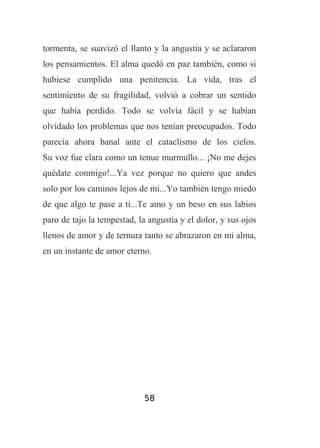 tormenta, se suavizó el llanto y la angustia y se aclararon
los pensamientos. El alma quedó en paz también, como si
hubiese cumplido una penitencia. La vida, tras el
sentimiento de su fragilidad, volvió a cobrar un sentido
que había perdido. Todo se volvía fácil y se habían
olvidado los problemas que nos tenían preocupados. Todo
parecía ahora banal ante el cataclismo de los cielos.
Su voz fue clara como un tenue murmullo... ¡No me dejes
quédate conmigo!...Ya vez porque no quiero que andes
solo por los caminos lejos de mi...Yo también tengo miedo
de que algo te pase a ti...Te amo y un beso en sus labios
paro de tajo la tempestad, la angustia y el dolor, y sus ojos
llenos de amor y de ternura tanto se abrazaron en mi alma,
en un instante de amor eterno.

58

 
