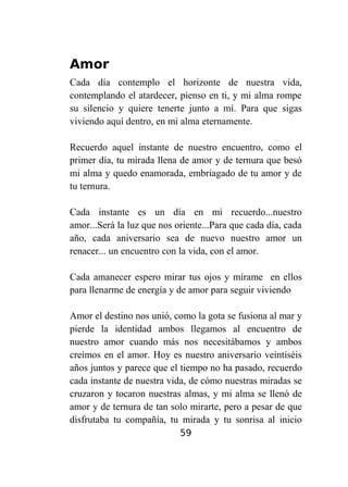 Amor
Cada día contemplo el horizonte de nuestra vida,
contemplando el atardecer, pienso en ti, y mi alma rompe
su silencio y quiere tenerte junto a mí. Para que sigas
viviendo aquí dentro, en mi alma eternamente.
Recuerdo aquel instante de nuestro encuentro, como el
primer día, tu mirada llena de amor y de ternura que besó
mi alma y quedo enamorada, embriagado de tu amor y de
tu ternura.
Cada instante es un día en mi recuerdo...nuestro
amor...Será la luz que nos oriente...Para que cada día, cada
año, cada aniversario sea de nuevo nuestro amor un
renacer... un encuentro con la vida, con el amor.
Cada amanecer espero mirar tus ojos y mírame en ellos
para llenarme de energía y de amor para seguir viviendo
Amor el destino nos unió, como la gota se fusiona al mar y
pierde la identidad ambos llegamos al encuentro de
nuestro amor cuando más nos necesitábamos y ambos
creímos en el amor. Hoy es nuestro aniversario veintiséis
años juntos y parece que el tiempo no ha pasado, recuerdo
cada instante de nuestra vida, de cómo nuestras miradas se
cruzaron y tocaron nuestras almas, y mi alma se llenó de
amor y de ternura de tan solo mirarte, pero a pesar de que
disfrutaba tu compañía, tu mirada y tu sonrisa al inicio
59

 